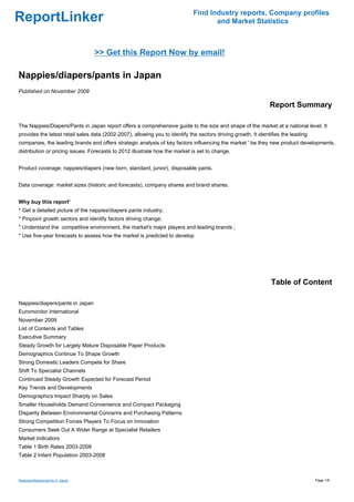 Find Industry reports, Company profiles
ReportLinker                                                                         and Market Statistics



                                 >> Get this Report Now by email!

Nappies/diapers/pants in Japan
Published on November 2009

                                                                                                                Report Summary

The Nappies/Diapers/Pants in Japan report offers a comprehensive guide to the size and shape of the market at a national level. It
provides the latest retail sales data (2002-2007), allowing you to identify the sectors driving growth. It identifies the leading
companies, the leading brands and offers strategic analysis of key factors influencing the market ' be they new product developments,
distribution or pricing issues. Forecasts to 2012 illustrate how the market is set to change.


Product coverage: nappies/diapers (new born, standard, junior), disposable pants.


Data coverage: market sizes (historic and forecasts), company shares and brand shares.


Why buy this report'
* Get a detailed picture of the nappies/diapers pants industry;
* Pinpoint growth sectors and identify factors driving change;
* Understand the competitive environment, the market's major players and leading brands ;
* Use five-year forecasts to assess how the market is predicted to develop




                                                                                                                Table of Content

Nappies/diapers/pants in Japan
Euromonitor International
November 2009
List of Contents and Tables
Executive Summary
Steady Growth for Largely Mature Disposable Paper Products
Demographics Continue To Shape Growth
Strong Domestic Leaders Compete for Share
Shift To Specialist Channels
Continued Steady Growth Expected for Forecast Period
Key Trends and Developments
Demographics Impact Sharply on Sales
Smaller Households Demand Convenience and Compact Packaging
Disparity Between Environmental Concerns and Purchasing Patterns
Strong Competition Forces Players To Focus on Innovation
Consumers Seek Out A Wider Range at Specialist Retailers
Market Indicators
Table 1 Birth Rates 2003-2008
Table 2 Infant Population 2003-2008



Nappies/diapers/pants in Japan                                                                                                      Page 1/6
 