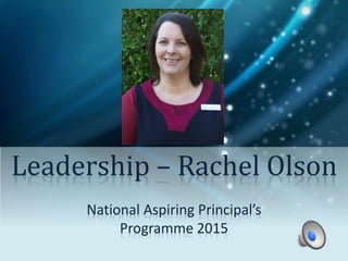 Leadership – Rachel Olson 
National Aspiring Principal’s 
Programme 2015 
 