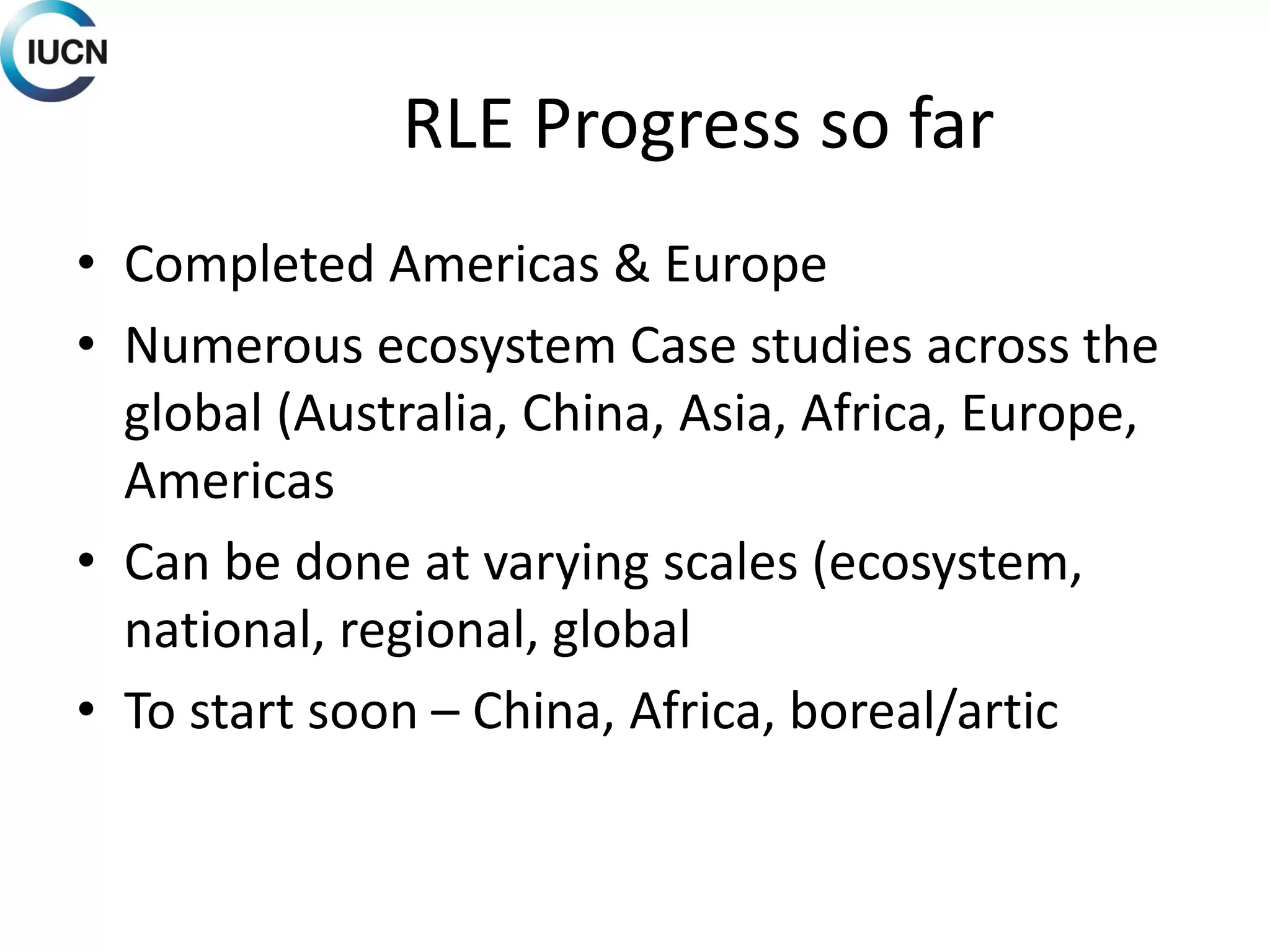 RLE Progress so far
• Completed Americas & Europe
• Numerous ecosystem Case studies across the
global (Australia, China, Asia, Africa, Europe,
Americas
• Can be done at varying scales (ecosystem,
national, regional, global
• To start soon – China, Africa, boreal/artic
 