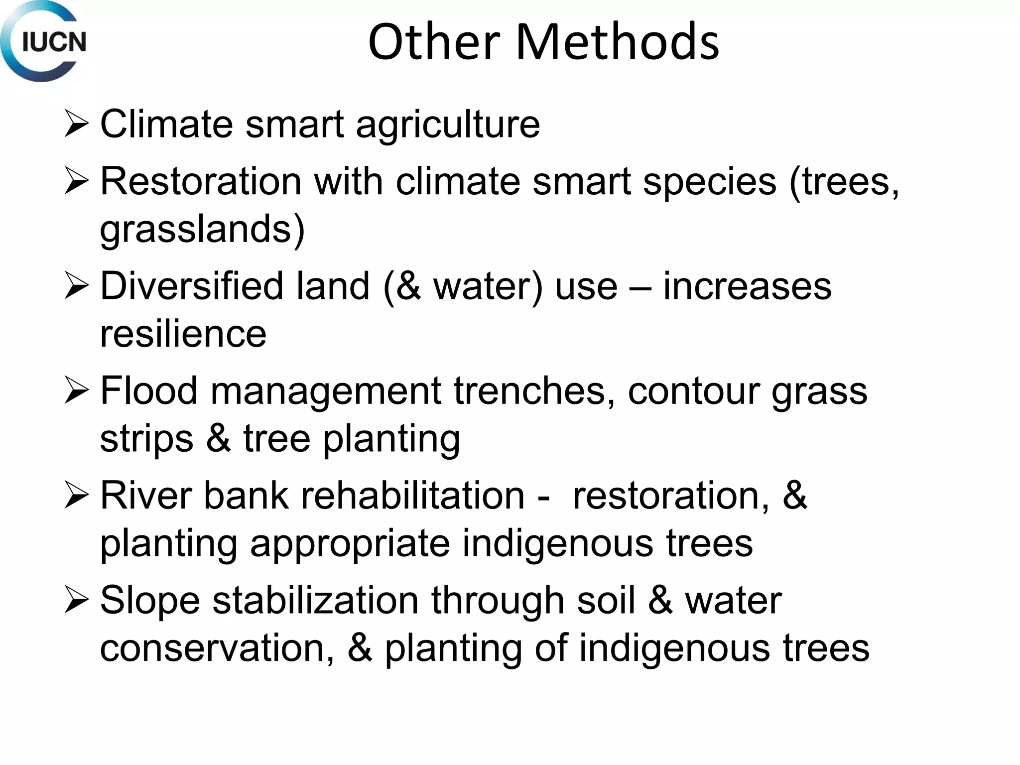 Other Methods
 Climate smart agriculture
 Restoration with climate smart species (trees,
grasslands)
 Diversified land (& water) use – increases
resilience
 Flood management trenches, contour grass
strips & tree planting
 River bank rehabilitation - restoration, &
planting appropriate indigenous trees
 Slope stabilization through soil & water
conservation, & planting of indigenous trees
 