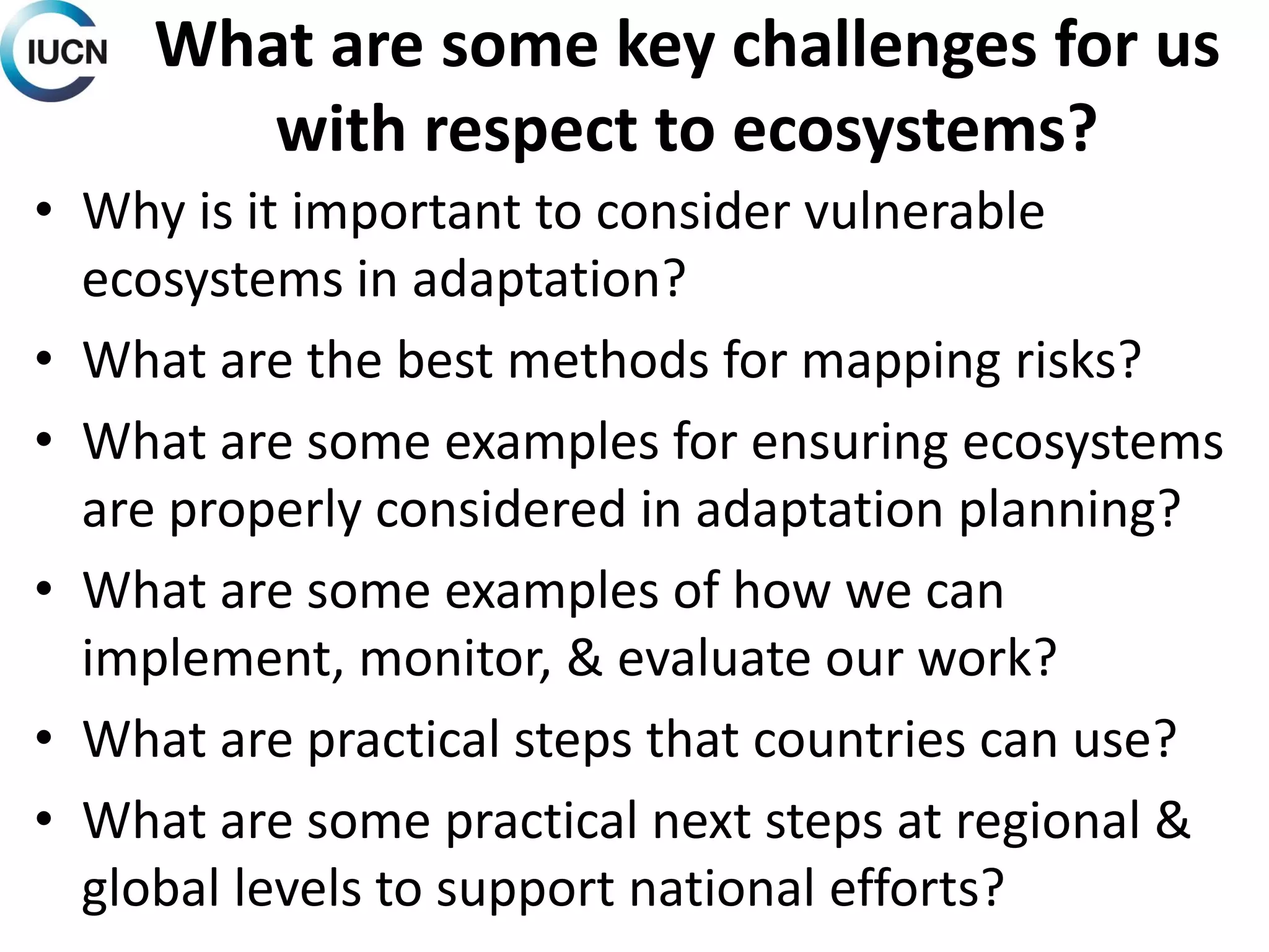 What are some key challenges for us
with respect to ecosystems?
• Why is it important to consider vulnerable
ecosystems in adaptation?
• What are the best methods for mapping risks?
• What are some examples for ensuring ecosystems
are properly considered in adaptation planning?
• What are some examples of how we can
implement, monitor, & evaluate our work?
• What are practical steps that countries can use?
• What are some practical next steps at regional &
global levels to support national efforts?
 