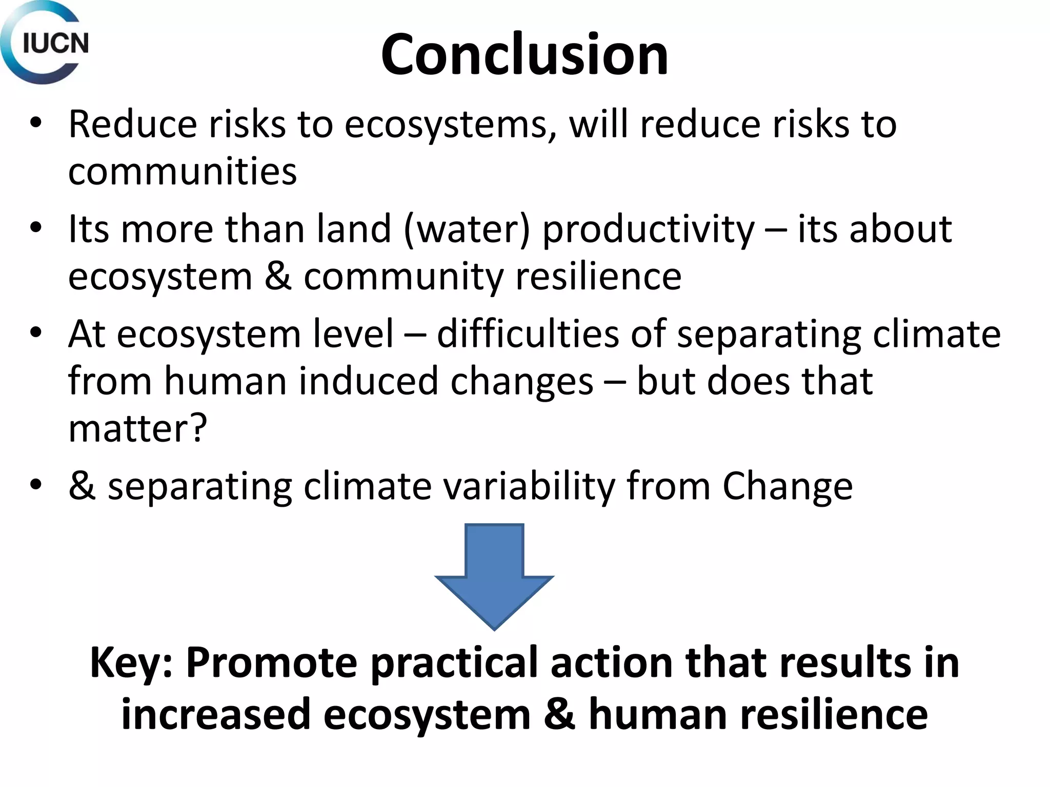 Conclusion
• Reduce risks to ecosystems, will reduce risks to
communities
• Its more than land (water) productivity – its about
ecosystem & community resilience
• At ecosystem level – difficulties of separating climate
from human induced changes – but does that
matter?
• & separating climate variability from Change
Key: Promote practical action that results in
increased ecosystem & human resilience
 