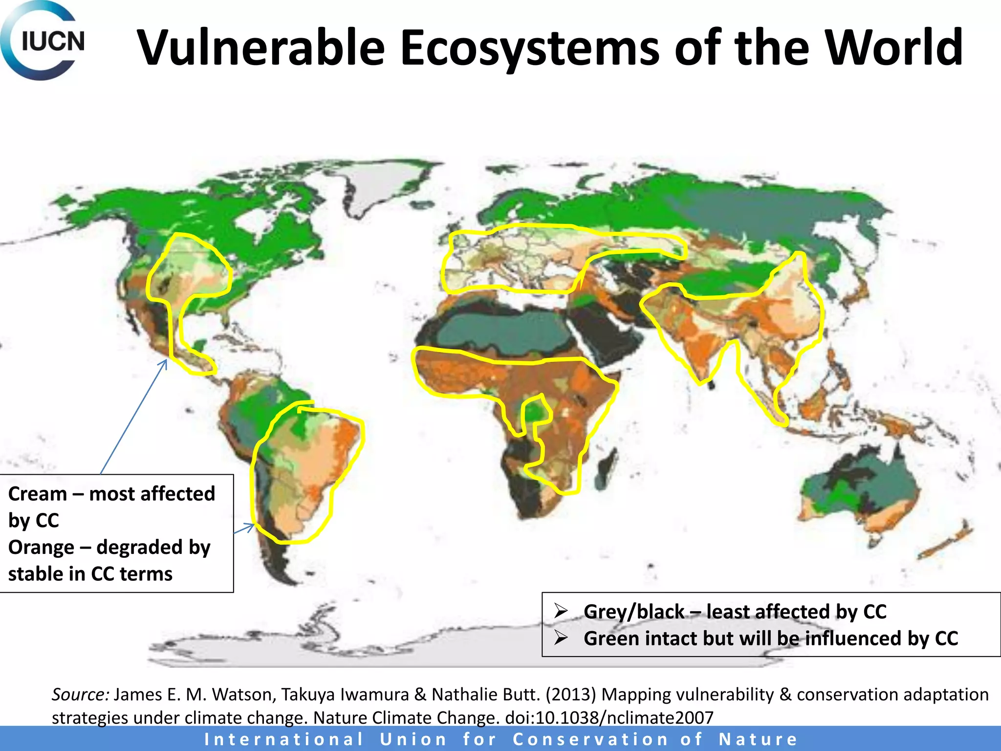 Vulnerable Ecosystems of the World
I n t e r n a t i o n a l U n i o n f o r C o n s e r v a t i o n o f N a t u r e
Cream – most affected
by CC
Orange – degraded by
stable in CC terms
 Grey/black – least affected by CC
 Green intact but will be influenced by CC
Source: James E. M. Watson, Takuya Iwamura & Nathalie Butt. (2013) Mapping vulnerability & conservation adaptation
strategies under climate change. Nature Climate Change. doi:10.1038/nclimate2007
 