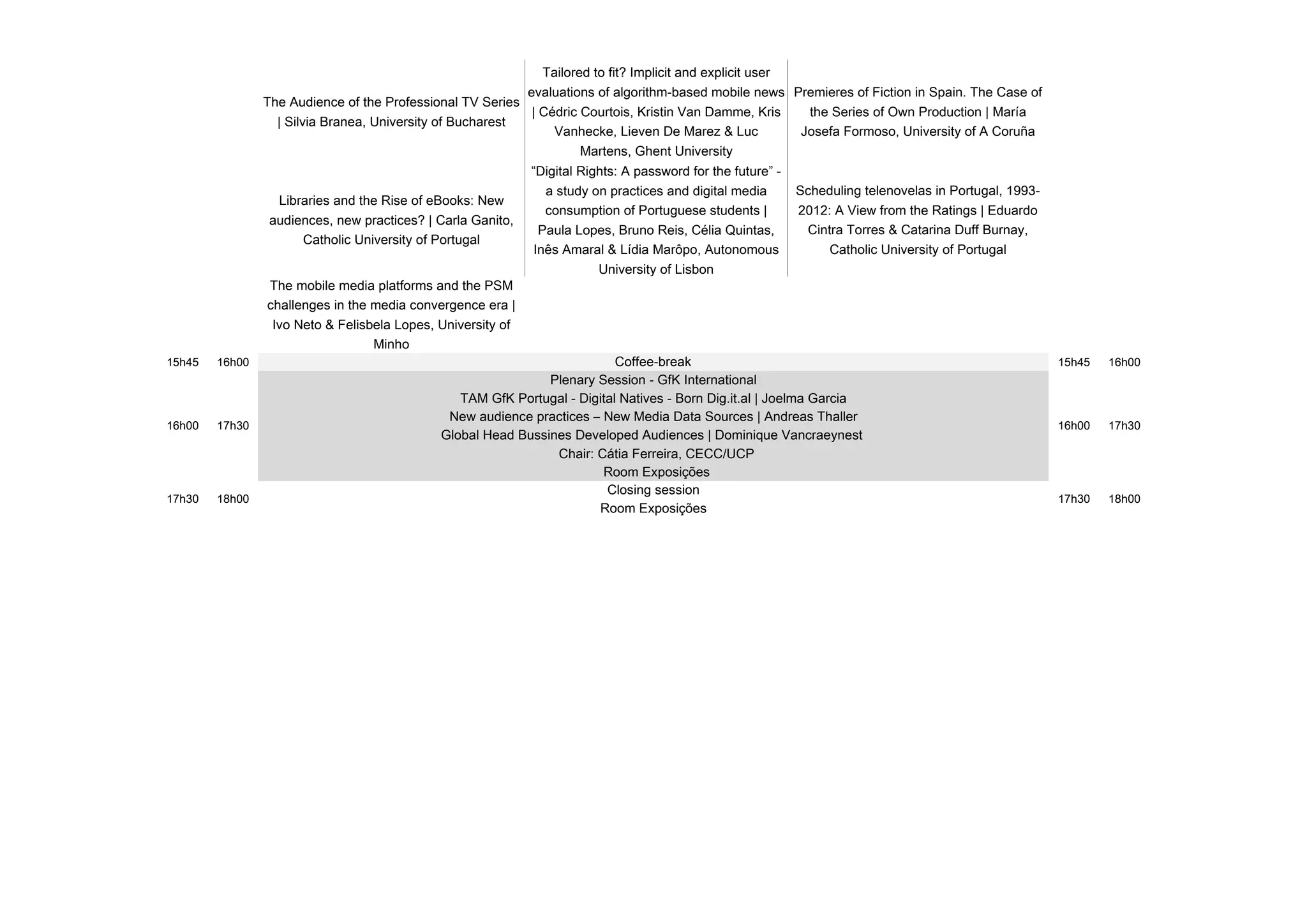 The Audience of the Professional TV Series
| Silvia Branea, University of Bucharest
Tailored to fit? Implicit and explicit user
evaluations of algorithm-based mobile news
| Cédric Courtois, Kristin Van Damme, Kris
Vanhecke, Lieven De Marez & Luc
Martens, Ghent University
Premieres of Fiction in Spain. The Case of
the Series of Own Production | María
Josefa Formoso, University of A Coruña
Libraries and the Rise of eBooks: New
audiences, new practices? | Carla Ganito,
Catholic University of Portugal
“Digital Rights: A password for the future” -
a study on practices and digital media
consumption of Portuguese students |
Paula Lopes, Bruno Reis, Célia Quintas,
Inês Amaral & Lídia Marôpo, Autonomous
University of Lisbon
Scheduling telenovelas in Portugal, 1993-
2012: A View from the Ratings | Eduardo
Cintra Torres & Catarina Duff Burnay,
Catholic University of Portugal
The mobile media platforms and the PSM
challenges in the media convergence era |
Ivo Neto & Felisbela Lopes, University of
Minho
15h45 16h00 15h45 16h00
Chair: Cátia Ferreira, CECC/UCP
Room Exposições
16h00 17h30 16h00 17h30
New audience practices – New Media Data Sources | Andreas Thaller
Global Head Bussines Developed Audiences | Dominique Vancraeynest
TAM GfK Portugal - Digital Natives - Born Dig.it.al | Joelma Garcia
17h30 18h0017h30 18h00
Coffee-break
Plenary Session - GfK International
Room Exposições
Closing session
 