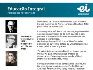 Educação Integral
Principais referências
Movimento de renovação do ensino, com início na
Europa e América do Norte, surgiu no Brasil em 1882,
pelas mãos de Rui Barbosa.
Exerceu grande influência nas mudanças promovidas
no ensino nas décadas de 20 e 30, quando o país
passava por uma série de transformações sociais,
políticas e econômicas.
Ganha impulso em 1932, com o “Manifesto dos
pioneiros de 32” com a defesa da universalização da
escola pública, laica e gratuita.
“Só existirá democracia no Brasil, no dia em que se
montar no país a máquina que prepara as
democracias. Essa máquina é a escola pública”.
(Manifesto dos Pioneiros, 1932).
Participaram intelectuais como: Anísio Teixeira, Rui
Barbosa, Fernando de Azevedo, Cecília Meireles,
Armanda Álvaro Alberto, Darcy Ribeiro, Florestan
Movimento
Escolanovista
1882 -
meados do
séc . XX, no
Brasil
 