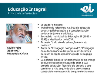 Educação Integral
Principais referências
 Educador e filósofo
 Trabalho de referência na área da educação
popular (alfabetização e a conscientização
política de jovens e adultos);
 Secretário municipal da Educação SP (1989 –
1993) e idealizador do MOVA.
 Para ele, “todo ato de educação é um ato
político.”
 Autor de “Pedagogia do Oprimido”, “Pedagogia
da Autonomia” e outras obras estruturantes
para um conceito denominado de pedagogia
crítica
 Sua prática didática fundamentava-se na crença
de que o educando é capaz de criar a sua
própria educação, fazendo ele próprio o seu
caminho, e não seguindo algo previamente
construído (contraposição ao que ele chamava
Paulo Freire
(1921-1997)
Pedagogia Crítica
 