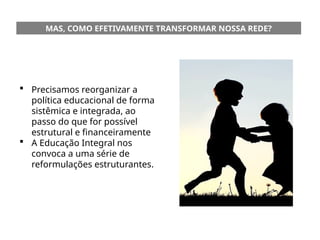 MAS, COMO EFETIVAMENTE TRANSFORMAR NOSSA REDE?
 Precisamos reorganizar a
política educacional de forma
sistêmica e integrada, ao
passo do que for possível
estrutural e financeiramente
 A Educação Integral nos
convoca a uma série de
reformulações estruturantes.
 