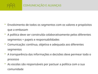  Envolvimento de todos os segmentos com os valores e propósitos
que a embasam
 A política deve ser construída colaborativamente pelos diferentes
segmentos = papeis e responsabilidades
 Comunicação: contínua, objetiva e adequada aos diferentes
segmentos
 A transparência das informações e decisões deve permear todo o
processo
 As escolas são responsáveis por pactuar a política com a sua
comunidade
COMUNICAÇÃO E ALIANÇAS
 