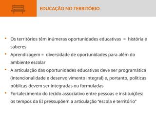  Os territórios têm inúmeras oportunidades educativas = história e
saberes
 Aprendizagem = diversidade de oportunidades para além do
ambiente escolar
 A articulação das oportunidades educativas deve ser programática
(intencionalidade e desenvolvimento integral) e, portanto, políticas
públicas devem ser integradas ou formuladas
 Fortalecimento do tecido associativo entre pessoas e instituições:
os tempos da EI pressupõem a articulação “escola e território”
EDUCAÇÃO NO TERRITÓRIO
 