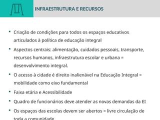  Criação de condições para todos os espaços educativos
articulados à política de educação integral
 Aspectos centrais: alimentação, cuidados pessoais, transporte,
recursos humanos, infraestrutura escolar e urbana =
desenvolvimento integral.
 O acesso à cidade é direito inalienável na Educação Integral =
mobilidade como eixo fundamental
 Faixa etária e Acessibilidade
 Quadro de funcionários deve atender as novas demandas da EI
 Os espaços das escolas devem ser abertos = livre circulação de
INFRAESTRUTURA E RECURSOS
 