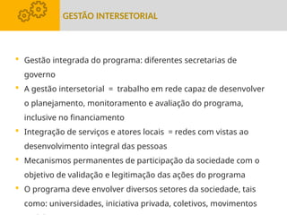  Gestão integrada do programa: diferentes secretarias de
governo
 A gestão intersetorial = trabalho em rede capaz de desenvolver
o planejamento, monitoramento e avaliação do programa,
inclusive no financiamento
 Integração de serviços e atores locais = redes com vistas ao
desenvolvimento integral das pessoas
 Mecanismos permanentes de participação da sociedade com o
objetivo de validação e legitimação das ações do programa
 O programa deve envolver diversos setores da sociedade, tais
como: universidades, iniciativa privada, coletivos, movimentos
GESTÃO INTERSETORIAL
 