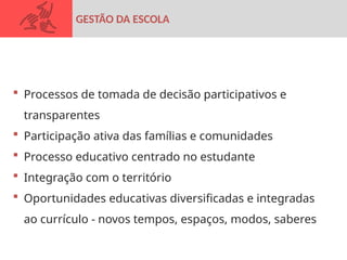  Processos de tomada de decisão participativos e
transparentes
 Participação ativa das famílias e comunidades
 Processo educativo centrado no estudante
 Integração com o território
 Oportunidades educativas diversificadas e integradas
ao currículo - novos tempos, espaços, modos, saberes
GESTÃO DA ESCOLA
 