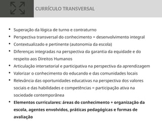  Superação da lógica de turno e contraturno
 Perspectiva transversal do conhecimento = desenvolvimento integral
 Contextualizado e pertinente (autonomia da escola)
 Diferenças integradas na perspectiva da garantia da equidade e do
respeito aos Direitos Humanos
 Articulação intersetorial e participativa na perspectiva da aprendizagem
 Valorizar o conhecimento do educando e das comunidades locais
 Relevância das oportunidades educativas na perspectiva dos valores
sociais e das habilidades e competências = participação ativa na
sociedade contemporânea
 Elementos curriculares: áreas do conhecimento + organização da
escola, agentes envolvidos, práticas pedagógicas e formas de
avaliação
CURRÍCULO TRANSVERSAL
 
