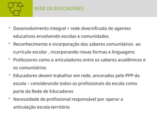  Desenvolvimento integral = rede diversificada de agentes
educativos envolvendo escolas e comunidades
 Reconhecimento e incorporação dos saberes comunitários ao
currículo escolar , incorporando novas formas e linguagens
 Professores como o articuladores entre os saberes acadêmicos e
os comunitários
 Educadores devem trabalhar em rede, ancorados pelo PPP da
escola – considerando todos os profissionais da escola como
parte da Rede de Educadores
 Necessidade de profissional responsável por operar a
articulação escola-território
REDE DE EDUCADORES
 