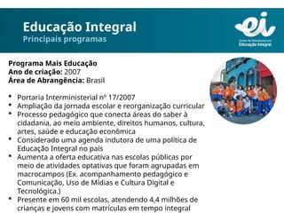 Educação Integral
Principais programas
Programa Mais Educação
Ano de criação: 2007
Área de Abrangência: Brasil
 Portaria Interministerial nº 17/2007
 Ampliação da jornada escolar e reorganização curricular
 Processo pedagógico que conecta áreas do saber à
cidadania, ao meio ambiente, direitos humanos, cultura,
artes, saúde e educação econômica
 Considerado uma agenda indutora de uma política de
Educação Integral no país
 Aumenta a oferta educativa nas escolas públicas por
meio de atividades optativas que foram agrupadas em
macrocampos (Ex. acompanhamento pedagógico e
Comunicação, Uso de Mídias e Cultura Digital e
Tecnológica.)
 Presente em 60 mil escolas, atendendo 4,4 milhões de
crianças e jovens com matrículas em tempo integral
 