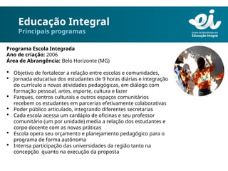 Educação Integral
Principais programas
Programa Escola Integrada
Ano de criação: 2006
Área de Abrangência: Belo Horizonte (MG)
 Objetivo de fortalecer a relação entre escolas e comunidades,
 Jornada educativa dos estudantes de 9 horas diárias e integração
do currículo a novas atividades pedagógicas, em diálogo com
formação pessoal, artes, esporte, cultura e lazer
 Parques, centros culturais e outros espaços comunitários
recebem os estudantes em parcerias efetivamente colaborativas
 Poder público articulado, integrando diferentes secretarias
 Cada escola acessa um cardápio de oficinas e seu professor
comunitário (um por unidade) media a relação dos estudantes e
corpo docente com as novas práticas
 Escola opera seu orçamento e planejamento pedagógico para o
programa de forma autônoma
 Intensa participação das universidades da região tanto na
concepção quanto na execução da proposta
 