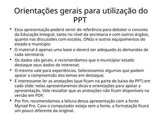 Orientações gerais para utilização do
PPT
 Essa apresentação poderá servir de referência para debater o conceito
da Educação Integral, tanto no nível da secretaria e com outros órgãos,
quanto nas discussões com escolas, ONGs e outros equipamentos do
estado e município
 O material é apenas uma base e deverá ser adequado às demandas de
cada secretaria;
 Os dados são gerais, e recomendamos que o município/ estado
destaque seus dados de interesse;
 O mesmo vale para experiências. Selecionamos algumas que podem
apoiar a compreensão dos temas em destaque;
 É interessante ler as anotações (que ficam na parte de baixo do PPT) em
cada slide: nelas apresentaremos dicas e orientações para apoiar a
apresentação. Vale ressaltar que as anotações não ficam disponíveis na
versão em PDF;
 Por fim, recomendamos a leitura dessa apresentação com a fonte
Myriad Pro. Caso o computador esteja sem a fonte, a formatação ficará
um pouco diferente da original.
 