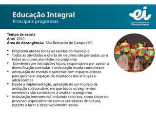 Educação Integral
Principais programas
Tempo de escola
Ano: 2010
Área de Abrangência: São Bernardo do Campo (SP)
 Programa atende todas as escolas do município
 Todas as atividades e oferta de insumos são pensadas para
todos os alunos atendidos no programa
 Convênio com instituições locais, responsáveis por apoiar a
diversificação curricular e articulação escola-comunidade
 Adequação de escolas e parcerias com espaços ociosos
para gerenciar espaços de atividades das crianças e
adolescentes
 Desde a implementação, aplicação de um modelo de
avaliação colaborativo, em que todos os segmentos
envolvidos são convidados a analisar o programa
 Articulação intersetorial, incluindo recursos, como chave do
processo: especialmente com as secretarias de cultura,
esporte e lazer e desenvolvimento social.
 