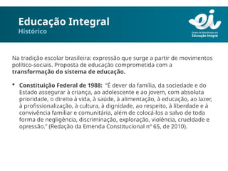 Educação Integral
Histórico
Na tradição escolar brasileira: expressão que surge a partir de movimentos
político-sociais. Proposta de educação comprometida com a
transformação do sistema de educação.
 Constituição Federal de 1988: “É dever da família, da sociedade e do
Estado assegurar à criança, ao adolescente e ao jovem, com absoluta
prioridade, o direito à vida, à saúde, à alimentação, à educação, ao lazer,
à profissionalização, à cultura, à dignidade, ao respeito, à liberdade e à
convivência familiar e comunitária, além de colocá-los a salvo de toda
forma de negligência, discriminação, exploração, violência, crueldade e
opressão.” (Redação da Emenda Constitucional nº 65, de 2010).
 
