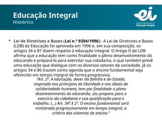 Educação Integral
Histórico
 Lei de Diretrizes e Bases (Lei n.º 9394/1996): A Lei de Diretrizes e Bases
(LDB) da Educação foi aprovada em 1996 e, em sua composição, os
artigos 34 e 87 dizem respeito à educação integral. O Artigo II da LDB
afirma que a educação tem como finalidade o pleno desenvolvimento do
educando e prepará-lo para exercitar sua cidadania, o que também prevê
uma educação que dialogue com os diversos setores da sociedade. Já os
artigos 34 e 86 trazem como agenda que o ensino fundamental seja
oferecido em tempo integral de forma progressiva.
“Art. 2º. A educação, dever da família e do Estado,
inspirada nos princípios de liberdade e nos ideais de
solidariedade humana, tem por finalidade o pleno
desenvolvimento do educando, seu preparo para o
exercício da cidadania e sua qualificação para o
trabalho. (…) Art. 34º.§ 2º. O ensino fundamental será
ministrado progressivamente em tempo integral, a
critério dos sistemas de ensino.”
 