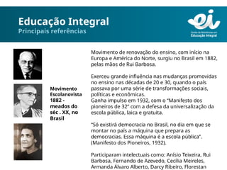 Educação Integral
Principais referências
Movimento de renovação do ensino, com início na
Europa e América do Norte, surgiu no Brasil em 1882,
pelas mãos de Rui Barbosa.
Exerceu grande influência nas mudanças promovidas
no ensino nas décadas de 20 e 30, quando o país
passava por uma série de transformações sociais,
políticas e econômicas.
Ganha impulso em 1932, com o “Manifesto dos
pioneiros de 32” com a defesa da universalização da
escola pública, laica e gratuita.
“Só existirá democracia no Brasil, no dia em que se
montar no país a máquina que prepara as
democracias. Essa máquina é a escola pública”.
(Manifesto dos Pioneiros, 1932).
Participaram intelectuais como: Anísio Teixeira, Rui
Barbosa, Fernando de Azevedo, Cecília Meireles,
Armanda Álvaro Alberto, Darcy Ribeiro, Florestan
Movimento
Escolanovista
1882 -
meados do
séc . XX, no
Brasil
 