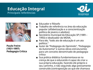 Educação Integral
Principais referências
▪ Educador e filósofo
▪ Trabalho de referência na área da educação
popular (alfabetização e a conscientização
política de jovens e adultos);
▪ Secretário municipal da Educação SP (1989 –
1993) e idealizador do MOVA.
▪ Para ele, “todo ato de educação é um ato
político.”
▪ Autor de “Pedagogia do Oprimido”, “Pedagogia
da Autonomia” e outras obras estruturantes
para um conceito denominado de pedagogia
crítica
▪ Sua prática didática fundamentava-se na
crença de que o educando é capaz de criar a
sua própria educação, fazendo ele próprio o
seu caminho, e não seguindo algo previamente
construído (contraposição ao que ele chamava
Paulo Freire
(1921-1997)
Pedagogia Crítica
 