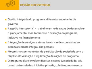 ▪ Gestão integrada do programa: diferentes secretarias de
governo
▪ A gestão intersetorial = trabalho em rede capaz de desenvolver
o planejamento, monitoramento e avaliação do programa,
inclusive no financiamento
▪ Integração de serviços e atores locais = redes com vistas ao
desenvolvimento integral das pessoas
▪ Mecanismos permanentes de participação da sociedade com o
objetivo de validação e legitimação das ações do programa
▪ O programa deve envolver diversos setores da sociedade, tais
como: universidades, iniciativa privada, coletivos, movimentos
GESTÃO INTERSETORIAL
 