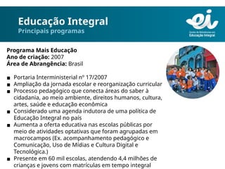 Educação Integral
Principais programas
Programa Mais Educação
Ano de criação: 2007
Área de Abrangência: Brasil
▪ Portaria Interministerial nº 17/2007
▪ Ampliação da jornada escolar e reorganização curricular
▪ Processo pedagógico que conecta áreas do saber à
cidadania, ao meio ambiente, direitos humanos, cultura,
artes, saúde e educação econômica
▪ Considerado uma agenda indutora de uma política de
Educação Integral no país
▪ Aumenta a oferta educativa nas escolas públicas por
meio de atividades optativas que foram agrupadas em
macrocampos (Ex. acompanhamento pedagógico e
Comunicação, Uso de Mídias e Cultura Digital e
Tecnológica.)
▪ Presente em 60 mil escolas, atendendo 4,4 milhões de
crianças e jovens com matrículas em tempo integral
 