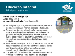Educação Integral
Principais programas
Bairro Escola Nova Iguaçu
Ano: 2006 - 2010
Área de Abrangência: Nova Iguaçu (RJ)
▪ No programa, praças, clubes comunitários, teatros e
até as próprias ruas viraram espaços educativos.
▪ Como extensão das salas de aula, esses espaços
eram acionados pelas escolas em parceria com o
governo municipal, oferecendo aos estudantes
outras possibilidades educativas, sempre ancoradas
no currículo e na proposta pedagógica de cada
unidade
▪ Além da reformulação curricular e mudança no papel
dos professores, assumindo dentro da escola, novos
agentes educativos, o Bairro-escola propôs a
reconfiguração da cidade como um todo
▪ O projeto era concebido intersetorialmente e reunia
todas as secretarias sob a agenda da educação
 