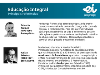 Educação Integral
Principais referências
Célestin
Freinet
1896-1966
Anarquismo
Pedagogo francês que defendia proposta de ensino
baseada na maneira de pensar da criança e de como ela
constrói o conhecimento. Para ele, aprender deveria
passar pela experiência de vida e isso só seria possível
pela ação e o professor atuaria na mediação do trabalho
do aluno e da sua realidade. Desenvolveu atividades
como as aulas-passeio e os jornais de classe.
Anísio
Teixeira
(1900-1971)
Escola Nova
Intelectual, educador e escritor brasileiro
Personagem central na história da educação no Brasil
que nas décadas de 20 e 30 difundiu os pressupostos do
movimento da Escola Nova, que tinha como princípio a
ênfase no desenvolvimento do intelecto e na capacidade
de julgamento, em preferência à memorização.
Fundador da Escolas-Parque, em Salvador (1950),
instituição que posteriormente inspiraria o modelo dos
CIEPS, criados por Darcy Ribeiro nos anos 80.
 