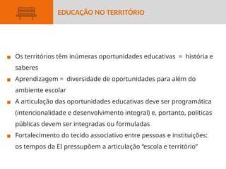 ▪ Os territórios têm inúmeras oportunidades educativas = história e
saberes
▪ Aprendizagem = diversidade de oportunidades para além do
ambiente escolar
▪ A articulação das oportunidades educativas deve ser programática
(intencionalidade e desenvolvimento integral) e, portanto, políticas
públicas devem ser integradas ou formuladas
▪ Fortalecimento do tecido associativo entre pessoas e instituições:
os tempos da EI pressupõem a articulação “escola e território”
EDUCAÇÃO NO TERRITÓRIO
 
