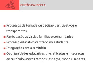 ▪ Processos de tomada de decisão participativos e
transparentes
▪ Participação ativa das famílias e comunidades
▪ Processo educativo centrado no estudante
▪ Integração com o território
▪ Oportunidades educativas diversificadas e integradas
ao currículo - novos tempos, espaços, modos, saberes
GESTÃO DA ESCOLA
 