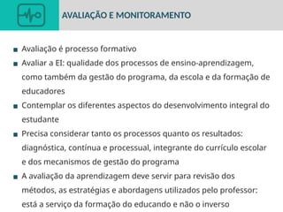 ▪ Avaliação é processo formativo
▪ Avaliar a EI: qualidade dos processos de ensino-aprendizagem,
como também da gestão do programa, da escola e da formação de
educadores
▪ Contemplar os diferentes aspectos do desenvolvimento integral do
estudante
▪ Precisa considerar tanto os processos quanto os resultados:
diagnóstica, contínua e processual, integrante do currículo escolar
e dos mecanismos de gestão do programa
▪ A avaliação da aprendizagem deve servir para revisão dos
métodos, as estratégias e abordagens utilizados pelo professor:
está a serviço da formação do educando e não o inverso
AVALIAÇÃO E MONITORAMENTO
 
