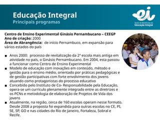 Educação Integral
Principais programas
Centro de Ensino Experimental Ginásio Pernambucano – CEEGP
Ano de criação: 2000
Área de Abrangência: de início Pernambuco, em expansão para
vários estados do país
▪ Anos 2000: processo de revitalização da 2ª escola mais antiga em
atividade no país, o Ginásio Pernambucano. Em 2004, esta passou
a funcionar como Centro de Ensino Experimental
▪ Modelo de educação com inovações em conteúdo, método e
gestão para o ensino médio, orientado por práticas pedagógicas e
de gestão participativas com forte envolvimento dos jovens
atuando como protagonistas do processo educativo
▪ Concebido pelo Instituto de Co- Responsabilidade pela Educação,
opera-se um currículo plenamente integrado entre as diretrizes e
os PCNs e metodologia de elaboração de Projetos de Vida dos
jovens
▪ Atualmente, na região, cerca de 160 escolas operam nesse formato.
Desde 2008 a proposta foi expandida para outras escolas no CE, PI,
SE, SP, GO e nas cidades do Rio de Janeiro, Fortaleza, Sobral e
Recife.
 