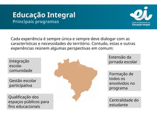 Educação Integral
Principais programas
Cada experiência é sempre única e sempre deve dialogar com as
características e necessidades do território. Contudo, estas e outras
experiências reúnem algumas perspectivas em comum:
Integração
escola-
comunidade
Extensão da
jornada escolar
Gestão escolar
participativa
Formação de
todos os
envolvidos no
programa
Qualificação dos
espaços públicos para
fins educacionais
Centralidade do
estudante
 