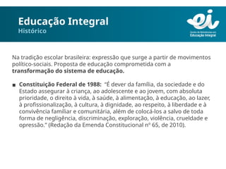 Educação Integral
Histórico
Na tradição escolar brasileira: expressão que surge a partir de movimentos
político-sociais. Proposta de educação comprometida com a
transformação do sistema de educação.
▪ Constituição Federal de 1988: “É dever da família, da sociedade e do
Estado assegurar à criança, ao adolescente e ao jovem, com absoluta
prioridade, o direito à vida, à saúde, à alimentação, à educação, ao lazer,
à profissionalização, à cultura, à dignidade, ao respeito, à liberdade e à
convivência familiar e comunitária, além de colocá-los a salvo de toda
forma de negligência, discriminação, exploração, violência, crueldade e
opressão.” (Redação da Emenda Constitucional nº 65, de 2010).
 