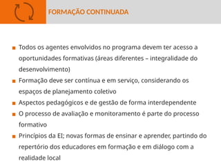 ▪ Todos os agentes envolvidos no programa devem ter acesso a
oportunidades formativas (áreas diferentes – integralidade do
desenvolvimento)
▪ Formação deve ser contínua e em serviço, considerando os
espaços de planejamento coletivo
▪ Aspectos pedagógicos e de gestão de forma interdependente
▪ O processo de avaliação e monitoramento é parte do processo
formativo
▪ Princípios da EI; novas formas de ensinar e aprender, partindo do
repertório dos educadores em formação e em diálogo com a
realidade local
FORMAÇÃO CONTINUADA
 