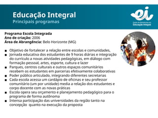 Educação Integral
Principais programas
Programa Escola Integrada
Ano de criação: 2006
Área de Abrangência: Belo Horizonte (MG)
▪ Objetivo de fortalecer a relação entre escolas e comunidades,
▪ Jornada educativa dos estudantes de 9 horas diárias e integração
do currículo a novas atividades pedagógicas, em diálogo com
formação pessoal, artes, esporte, cultura e lazer
▪ Parques, centros culturais e outros espaços comunitários
recebem os estudantes em parcerias efetivamente colaborativas
▪ Poder público articulado, integrando diferentes secretarias
▪ Cada escola acessa um cardápio de oficinas e seu professor
comunitário (um por unidade) media a relação dos estudantes e
corpo docente com as novas práticas
▪ Escola opera seu orçamento e planejamento pedagógico para o
programa de forma autônoma
▪ Intensa participação das universidades da região tanto na
concepção quanto na execução da proposta
 