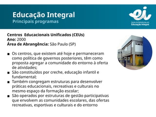 Educação Integral
Principais programas
Centros Educacionais Unificados (CEUs)
Ano: 2000
Área de Abrangência: São Paulo (SP)
▪ Os centros, que existem até hoje e permaneceram
como política de governos posteriores, têm como
proposta agregar a comunidade do entorno à oferta
de atividades;
▪ São constituídos por creche, educação infantil e
fundamental;
▪ Também congregam estruturas para desenvolver
práticas educacionais, recreativas e culturais no
mesmo espaço da formação escolar;
▪ São operados por estruturas de gestão participativas
que envolvem as comunidades escolares, das ofertas
recreativas, esportivas e culturais e do entorno
 