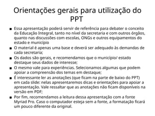 Orientações gerais para utilização do
PPT
▪ Essa apresentação poderá servir de referência para debater o conceito
da Educação Integral, tanto no nível da secretaria e com outros órgãos,
quanto nas discussões com escolas, ONGs e outros equipamentos do
estado e município
▪ O material é apenas uma base e deverá ser adequado às demandas de
cada secretaria;
▪ Os dados são gerais, e recomendamos que o município/ estado
destaque seus dados de interesse;
▪ O mesmo vale para experiências. Selecionamos algumas que podem
apoiar a compreensão dos temas em destaque;
▪ É interessante ler as anotações (que ficam na parte de baixo do PPT)
em cada slide: nelas apresentaremos dicas e orientações para apoiar a
apresentação. Vale ressaltar que as anotações não ficam disponíveis na
versão em PDF;
▪ Por fim, recomendamos a leitura dessa apresentação com a fonte
Myriad Pro. Caso o computador esteja sem a fonte, a formatação ficará
um pouco diferente da original.
 