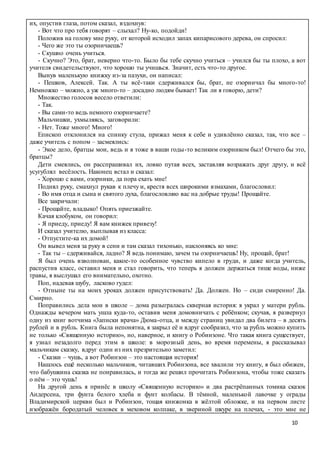 10
их, опустив глаза, потом сказал, вздохнув:
- Вот что про тебя говорят – слыхал? Ну-ко, подойди!
Положив на голову мне руку, от которой исходил запах кипарисового дерева, он спросил:
- Чего же это ты озорничаешь?
- Скушно очень учиться.
- Скучно? Это, брат, неверно что-то. Было бы тебе скучно учиться – учился бы ты плохо, а вот
учителя свидетельствуют, что хорошо ты учишься. Значит, есть что-то другое.
Вынув маленькую книжку из-за пазухи, он написал:
- Пешков, Алексей. Так. А ты всё-таки сдерживался бы, брат, не озорничал бы много-то!
Немножко – можно, а уж много-то – досадно людям бывает! Так ли я говорю, дети?
Множество голосов весело ответили:
- Так.
- Вы сами-то ведь немного озорничаете?
Мальчишки, ухмыляясь, заговорили:
- Нет. Тоже много! Много!
Епископ отклонился на спинку стула, прижал меня к себе и удивлённо сказал, так, что все –
даже учитель с попом – засмеялись:
- Экое дело, братцы мои, ведь и я тоже в ваши годы-то великим озорником был! Отчего бы это,
братцы?
Дети смеялись, он расспрашивал их, ловко путая всех, заставляя возражать друг другу, и всё
усугублял весёлость. Наконец встал и сказал:
- Хорошо с вами, озорники, да пора ехать мне!
Поднял руку, смахнул рукав к плечу и, крестя всех широкими взмахами, благословил:
- Во имя отца и сына и святого духа, благословляю вас на добрые труды! Прощайте.
Все закричали:
- Прощайте, владыко! Опять приезжайте.
Качая клобуком, он говорил:
- Я приеду, приеду! Я вам книжек привезу!
И сказал учителю, выплывая из класса:
- Отпустите-ка их домой!
Он вывел меня за руку в сени и там сказал тихонько, наклоняясь ко мне:
- Так ты – сдерживайся, ладно? Я ведь понимаю, зачем ты озорничаешь! Ну, прощай, брат!
Я был очень взволнован, какое-то особенное чувство кипело в груди, и даже когда учитель,
распустив класс, оставил меня и стал говорить, что теперь я должен держаться тише воды, ниже
травы, я выслушал его внимательно, охотно.
Поп, надевая шубу, ласково гудел:
- Отныне ты на моих уроках должен присутствовать! Да. Должен. Но – сиди смиренно! Да.
Смирно.
Поправились дела мои в школе – дома разыгралась скверная история: я украл у матери рубль.
Однажды вечером мать ушла куда-то, оставив меня домовничать с ребёнком; скучая, я развернул
одну из книг вотчима «3апнски врача» Дюма-отца, и между страниц увидал два билета – в десять
рублей и в рубль. Книга была непонятна, я закрыл её и вдруг сообразил, что за рубль можно купить
не только «Священную историю», но, наверное, и книгу о Робинзоне. Что такая книга существует,
я узнал незадолго перед этим в школе: в морозный день, во время перемены, я рассказывал
мальчикам сказку, вдруг один из них презрительно заметил:
- Сказки – чушь, а вот Робинзон – это настоящая история!
Нашлось ещё несколько мальчиков, читавших Робинзона, все хвалили эту книгу, я был обижен,
что бабушкина сказка не понравилась, и тогда же решил прочитать Робинзона, чтобы тоже сказать
о нём – это чушь!
На другой день я принёс в школу «Священную историю» и два растрёпанных томика сказок
Андерсена, три фунта белого хлеба и фунт колбасы. В тёмной, маленькой лавочке у ограды
Владимирской церкви был и Робинзон, тощая книжонка в жёлтой обложке, и на первом листе
изображён бородатый человек в меховом колпаке, в звериной шкуре на плечах, - это мне не
 