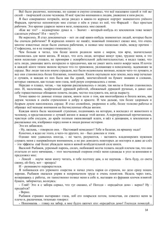 14
Всё было различно, непохоже, но однако я смутно сознавал, что всё насыщено одной и той же
силой – творческой силою человека. И моё чувство внимания к людям, уважение к ним росло.
Я был совершенно потрясён, когда увидел в каком-то журнале портрет знаменитого учёного
Фарадея, прочитал непонятную мне статью о нём и узнал из неё, что Фарадей – был простым
рабочим. Это крепко ударило меня в мозг, показалось мне сказкой.
«Как же это? – недоверчиво думал я. – Значит – который-нибудь из землекопов тоже может
сделаться учёным? И я – могу?»
Не верилось. Я стал доискиваться – нет ли ещё каких-нибудь знаменитых людей, которые были
бы сначала рабочими? В журналах никого не нашёл; знакомый гимназист сказал мне, что очень
многие известные люди были сначала рабочими, и назвал мне несколько имён, между прочим –
Стефенсона, но я не поверил гимназисту.
Чем больше я читал, тем более книги роднили меня с миром, тем ярче, значительнее
становилась для меня жизнь. Я видел, что есть люди, которые живут хуже, труднее меня, и это
меня несколько утешало, не примиряя с оскорбительной действительностью; я видел также, что
есть люди, умеющие жить интересно и празднично, как не умеет жить никто вокруг меня. И почти
в каждой книге тихим звоном звучало что-то тревожное, увлекающее к неведомому, задевавшее за
сердце. Все люди так или иначе страдали, все были недовольны жизнью, искали чего-то лучшего, и
все они становились более близкими, понятными. Книги окутывали всю землю, весь мир печалью
о лучшем, и каждая из них была как бы душой, запечатлённой на бумаге знаками и словами,
которые оживали, как только мои глаза, мой разум соприкасались с ними.
Нередко я плакал, читая, - так хорошо рассказывалось о людях, так милы и близки становились
они. И, мальчишка, задёрганный дурацкой работой, обижаемый дурацкой руганью, я давал сам
себе торжественные обещания помочь людям, честно послужить им, когда вырасту.
Точно какие-то дивные птицы сказок, книги пели о том, как многообразна и богата жизнь, как
дерзок человек в своём стремлении к добру и красоте. И чем дальше, тем более здоровым и
бодрым духом наполнялось сердце. Я стал спокойнее, увереннее в себе, более толково работал и
обращал всё меньше внимания на бесчисленные обиды жизни.
Каждая книга была маленькой ступенью, поднимаясь на которую, я восходил от животного к
человеку, к представлению о лучшей жизни и жажде этой жизни. А перегруженный прочитанным,
чувствуя себя сосудом, до краёв полным оживляющей влаги, я шёл к денщикам, к землекопам и
рассказывал им, изображал перед ними в лицах разные истории.
Это их забавляло.
- Ну, шельма, - говорили они. – Настоящий комедиант! Тебе в балаган, на ярманку надо!
Конечно, я ждал не этого, а чего-то другого, но – был доволен и этим.
Однако мне удавалось иногда, - не часто, разумеется, - заставить владимирских мужиков
слушать меня с напряжённым вниманием, а не раз доводить некоторых до восторга и даже до слёз
– эти эффекты ещё более убеждали меня в живой возбудительной силе книги.
Василий Рыбаков, угрюмый парень, силач, любивший молча толкать людей плечом так, что они
отлетали от него мячиками, - этот молчаливый озорник отвёл меня однажды в угол за конюшню и
предложил мне:
- Лексей – научи меня книгу читать, я тебе полтину дам, а не научишь – бить буду, со света
сживу, ей-богу, вот – крещусь!
И – размашисто перекрестился.
Я побаивался его угрюмого озорства и начал учить парня со страхом, но дело сразу пошло
хорошо, Рыбаков оказался упрям в непривычном труде и очень понятлив. Недель через пять,
возвращаясь с работы, он таинственно позвал меня к себе и, вытащив из фуражки клочок измятой
бумаги, забормотал, волнуясь:
- Гляй! Это я с забора сорвал, что тут сказано, а? Погоди - «продаётся дом» - верно? Ну –
продаётся?
- Верно.
Рыбаков страшно вытаращил глаза, лоб его покрылся потом, помолчав, он схватил меня за
плечо и, раскачивая, тихонько говорил:
- Понимаешь – гляжу на забор, а мне будто шепчет кто: «продаётся дом»! Господи помилуй...
 