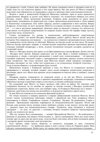 17
не сражаются с огнём. Совсем даже наоборот. Их задача отыскивать книги и предавать огню их, а
также дома тех, кто осмелился держать в них такую крамолу. Вот уже десять лет Монтэг исправно
выполняет свои обязанности, не задумываясь о смысле и причинах такого книгоненавистничества.
Встреча с юной и романтичной Клариссой Маклеланд выбивает героя из колеи привычного
существования. Впервые за долгие годы Монтэг понимает, что человеческое общение есть нечто
большее, нежели обмен заученными репликами. Кларисса резко выделяется из массы своих
сверстников, помешанных на скоростной езде, спорте, примитивных развлечениях в «Луна-парках»
и бесконечных телесериалах. Она любит природу, склонна к рефлексиям и явно одинока. Вопрос
Клариссы: «Счастливы ли вы?» заставляет Монтэга по-новому взглянуть на жизнь, которую ведёт
он — а с ним и миллионы американцев. Довольно скоро он приходит к выводу, что, конечно же,
счастливым это бездумное существование по инерции назвать нельзя. Он ощущает вокруг пустоту,
отсутствие тепла, человечности.
Словно подтверждает его догадку о механическом, роботизированном существовании
несчастный случай с его женой Милдред. Возвращаясь домой с работы, Монтэг застаёт жену без
сознания. Она отравилась снотворным — не в результате отчаянного желания расстаться с жизнью,
но машинально глотая таблетку за таблеткой. Впрочем, все быстро встаёт на свои места. По вызову
Монтэга быстро приезжает «скорая», и техники-медики оперативно проводят переливание крови с
помощью новейшей аппаратуры, а затем, получив положенные пятьдесят долларов, удаляются на
следующий вызов.
Монтэг и Милдред женаты уже давно, но их брак превратился в пустую фикцию. Детей у них нет
— Милдред была против. Каждый существует сам по себе. Жена с головой погружена в мир
телесериалов и теперь с восторгом рассказывает о новой затее телевизионщиков — ей прислали
сценарий очередной «мыльной оперы» с пропущенными строчками, каковые должны восполнять
сами телезрители. Три стены гостиной дома Монтэгов являют собой огромные телеэкраны, и
Милдред настаивает на том, чтобы они потратились и на установление четвёртой телестены, —
тогда иллюзия общения с телеперсонажами будет полной.
Мимолётные встречи с Клариссой приводят к тому, что Монтэг из отлаженного автомата
превращается в человека, который смущает своих коллег-пожарных неуместными вопросами и
репликами, вроде того: «Были ведь времена, когда пожарники не сжигали дома, а, наоборот, тушили
пожары?»
Пожарная команда отправляется на очередной вызов, и на сей раз Монтэг испытывает
потрясение. Хозяйка дома, уличённая в хранении запрещённой литературы, отказывается покинуть
обречённое жилище и принимает смерть в огне вместе со своими любимыми книгами.
На следующий день Монтэг не может заставить себя пойти на работу. Он чувствует себя
совершенно больным, но его жалобы на здоровье не находят отклика у Милдред, недовольной
нарушением стереотипа. Кроме того, она сообщает мужу, что Клариссы Маклеланд нет в живых —
несколько дней назад она попала под автомобиль, и её родители переехали в другое место.
В доме Монтэга появляется его начальник брандмейстер Битти.
Он почуял неладное и намерен привести в порядок забарахливший механизм Монтэга. Битти
читает своему подчинённому небольшую лекцию: «...Двадцатый век. Темп ускоряется. Книги
уменьшаются в объёме. Сокращённое издание. Содержание. Экстракт. Не размазывать. Скорее к
развязке!.. Произведения классиков сокращаются до пятнадцатиминутной передачи. Потом ещё
больше: одна колонка текста, которую можно пробежать глазами за две минуты, потом ещё: десять
— двадцать строк для энциклопедического словаря... Разумеется, такое отношение к печатной
продукции — не цель, но средство, с помощью которого создаётся общество манипулируемых
людей, где личности нет места.
«Мы все должны быть одинаковыми, — внушает брандмейстер Монтэгу. — Не свободными и
равными от рождения, как сказано в Конституции, а... просто одинаковыми. Пусть все люди станут
похожи друг на друга как две капли воды, тогда все будут счастливы, ибо не будет великанов, рядом
с которыми другие почувствуют своё ничтожество».
Если принять такую модель общества, то опасность, исходящая от книг, становится
самоочевидной: «Книга — это заряженное ружье в доме у соседа. Сжечь её. Разрядить ружье. Надо
обуздать человеческий разум. Почём знать, кто завтра станет мишенью для начитанного человека».
 