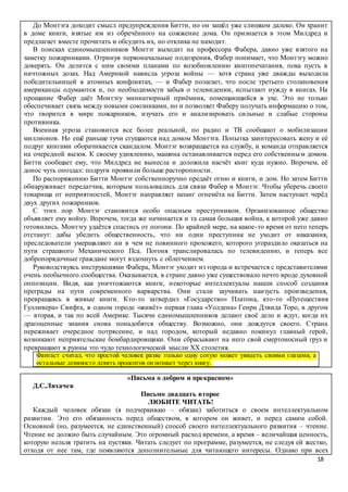 18
До Монтэга доходит смысл предупреждения Битти, но он зашёл уже слишком далеко. Он хранит
в доме книги, взятые им из обречённого на сожжение дома. Он признается в этом Милдред и
предлагает вместе прочитать и обсудить их, но отклика не находит.
В поисках единомышленников Монтэг выходит на профессора Фабера, давно уже взятого на
заметку пожарниками. Отринув первоначальные подозрения, Фабер понимает, что Монтэгу можно
доверять. Он делится с ним своими планами по возобновлению книгопечатания, пока пусть в
ничтожных дозах. Над Америкой нависла угроза войны — хотя страна уже дважды выходила
победительницей в атомных конфликтах, — и Фабер полагает, что после третьего столкновения
американцы одумаются и, по необходимости забыв о телевидении, испытают нужду в книгах. На
прощание Фабер даёт Монтэгу миниатюрный приёмник, помещающийся в ухе. Это не только
обеспечивает связь между новыми союзниками, но и позволяет Фаберу получать информацию о том,
что творится в мире пожарников, изучать его и анализировать сильные и слабые стороны
противника.
Военная угроза становится все более реальной, по радио и ТВ сообщают о мобилизации
миллионов. Но ещё раньше тучи сгущаются над домом Монтэга. Попытка заинтересовать жену и её
подруг книгами оборачивается скандалом. Монтэг возвращается на службу, и команда отправляется
на очередной вызов. К своему удивлению, машина останавливается перед его собственным домом.
Битти сообщает ему, что Милдред не вынесла и доложила насчёт книг куда нужно. Впрочем, её
донос чуть опоздал: подруги проявили больше расторопности.
По распоряжению Битти Монтэг собственноручно предаёт огню и книги, и дом. Но затем Битти
обнаруживает передатчик, которым пользовались для связи Фабер и Монтэг. Чтобы уберечь своего
товарища от неприятностей, Монтэг направляет шланг огнемёта на Битти. Затем наступает черёд
двух других пожарников.
С этих пор Монтэг становится особо опасным преступником. Организованное общество
объявляет ему войну. Впрочем, тогда же начинается и та самая большая война, к которой уже давно
готовились. Монтэгу удаётся спастись от погони. По крайней мере, на какое-то время от него теперь
отстанут: дабы убедить общественность, что ни один преступник не уходит от наказания,
преследователи умерщвляют ни в чем не повинного прохожего, которого угораздило оказаться на
пути страшного Механического Пса. Погоня транслировалась по телевидению, и теперь все
добропорядочные граждане могут вздохнуть с облегчением.
Руководствуясь инструкциями Фабера, Монтэг уходит из города и встречается с представителями
очень необычного сообщества. Оказывается, в стране давно уже существовало нечто вроде духовной
оппозиции. Видя, как уничтожаются книги, некоторые интеллектуалы нашли способ создания
преграды на пути современного варварства. Они стали заучивать наизусть произведения,
превращаясь в живые книги. Кто-то затвердил «Государство» Платона, кто-то «Путешествия
Гулливера» Свифта, в одном городе «живёт» первая глава «Уолдена» Генри Дэвида Торо, в другом
— вторая, и так по всей Америке. Тысячи единомышленников делают своё дело и ждут, когда их
драгоценные знания снова понадобятся обществу. Возможно, они дождутся своего. Страна
переживает очередное потрясение, и над городом, который недавно покинул главный герой,
возникают неприятельские бомбардировщики. Они сбрасывают на него свой смертоносный груз и
превращают в руины это чудо технологической мысли XX столетия.
Фантаст считал, что простой человек разве только одну сотую может увидеть своими глазами, а
остальные девяносто девять процентов он познает через книгу.
«Письма о добром и прекрасном»
Д.С.Лихачев
Письмо двадцать второе
ЛЮБИТЕ ЧИТАТЬ!
Каждый человек обязан (я подчеркиваю – обязан) заботиться о своем интеллектуальном
развитии. Это его обязанность перед обществом, в котором он живет, и перед самим собой.
Основной (но, разумеется, не единственный) способ своего интеллектуального развития – чтение.
Чтение не должно быть случайным. Это огромный расход времени, а время – величайшая ценность,
которую нельзя тратить на пустяки. Читать следует по программе, разумеется, не следуя ей жестко,
отходя от нее там, где появляются дополнительные для читающего интересы. Однако при всех
 