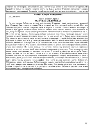 20
ответить на все вопросы сегодняшнего дня. Поэтому надо читать и современную литературу. Не
бросайтесь только на каждую модную книгу. Не будьте суетны. Суетность заставляет человека
безрассудно тратить самый большой и самый драгоценный капитал, каким он обладает, – свое время
«Письма о добром и прекрасном»
Д.С.Лихачев
Письмо двадцать третье
О ЛИЧНЫХ БИБЛИОТЕКАХ
Сегодня личные библиотеки в очень многих домах. Существует даже такое явление – книжный
бум. Книжный бум – это же прекрасно! Ведь книжный же бум, а не какой-нибудь другой. И то, что
люди интересуются книгами, покупают, стоят в очереди за книгами, – это же хорошо, это говорит о
каком-то культурном подъеме нашего общества. Но мне могут сказать, что вот книги попадают не
тем, кому они нужны. Иногда служат украшением; приобретаются из-за красивых переплетов и т. Д.
Но и это не так страшно. Книга всегда найдет того, кому она нужна. Например, покупает книгу
человек, который украшает ими свою столовую. Но ведь у него могут быть и сын, и племянники.
Мы помним, как начинали люди интересоваться литературой – через библиотеки, которые они
находили у своего отца или у своих родственников. Так что книга когда-нибудь найдет своего
читателя. Она может быть продана, и это тоже неплохо, будет какой-то запас книг, потом она опять
найдет своего читателя. Что касается личной библиотеки, то думаю, к этому вопросу надо подходить
очень ответственно. Не только потому, что личную библиотеку считают визитной карточкой
хозяина, а потому, что она иной раз становится престижным моментом. Если человек покупает
книги только для престижа, то напрасно это делает. В первой же беседе он выдаст себя. Станет
ясным, что сам он книг не читал, а если и читал, то не понял. Свою библиотеку не надо делать
слишком большой, не надо заполнять ее книгами «одноразового чтения». Такие книги надо брать в
библиотеке. Дома должны быть книги повторного чтения, классики (и притом любимые), а больше
всего справочники, словари, библиография. Они могут иногда заменить целую библиотеку.
Обязательно ведите собственную библиографию и на карточках этой библиографии отмечайте, что в
этой книге кажется вам важным и нужным. Повторяю. Если книга вам нужна для однократного
чтения, ее приобретать не следует. И искусство составления личных библиотек состоит в том, чтобы
воздерживаться от приобретения таких книг
 