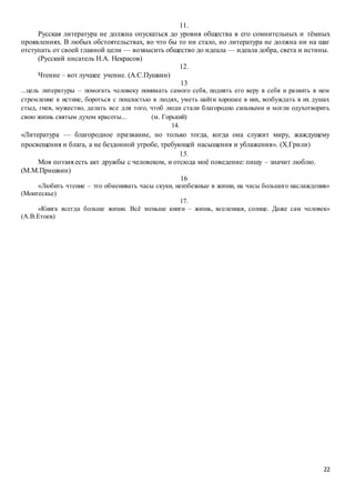 22
11.
Русская литература не должна опускаться до уровня общества в его сомнительных и тёмных
проявлениях. В любых обстоятельствах, во что бы то ни стало, но литература не должна ни на шаг
отступать от своей главной цели — возвысить общество до идеала — идеала добра, света и истины.
(Русский писатель Н.А. Некрасов)
12.
Чтение – вот лучшее учение. (А.С.Пушкин)
13
...цель литературы – помогать человеку понимать самого себя, поднять его веру в себя и развить в нем
стремление к истине, бороться с пошлостью в людях, уметь найти хорошее в них, возбуждать в их душах
стыд, гнев, мужество, делать все для того, чтоб люди стали благородно сильными и могли одухотворить
свою жизнь святым духом красоты... (м. Горький)
14.
«Литература — благородное призвание, но только тогда, когда она служит миру, жаждущему
просвещения и блага, а не бездонной утробе, требующей насыщения и ублажения». (Х.Грили)
15.
Моя поэзия есть акт дружбы с человеком, и отсюда моё поведение: пишу – значит люблю.
(М.М.Пришвин)
16
«Любить чтение – это обменивать часы скуки, неизбежные в жизни, на часы большого наслаждения»
(Монтескье)
17.
«Книга всегда больше жизни. Всё меньше книги – жизнь, вселенная, солнце. Даже сам человек»
(А.В.Етоев)
 