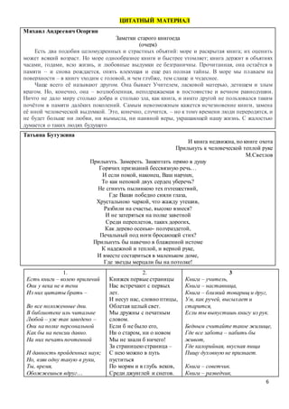 6
ЦИТАТНЫЙ МАТЕРИАЛ
Михаил Андреевич Осоргин
Заметки старого книгоеда
(очерк)
Есть два подобия целомудренных и страстных объятий: море и раскрытая книга; их оценить
может всякий возраст. Но море однообразнее книги и быстрее утомляет; книга держит в объятиях
часами, годами, всю жизнь, и любовные выдумки ее безграничны. Прочитанная, она остаётся в
памяти – и снова рождается, опять влекущая и еще раз полная тайны. В море мы плаваем на
поверхности – в книгу уходим с головой, и чем глубже, тем слаще и чудеснее.
Чаще всего её называют другом. Она бывает Учителем, ласковой матерью, детищем и злым
врагом. Но, конечно, она – возлюбленная, неподражаемая в постоянстве и вечном равнодушии.
Ничто не дало миру столько добра и столько зла, как книга, и никто другой не пользовался таким
почётом в памяти далёких поколений. Самым невозможным кажется исчезновение книги, замена
её иной человеческой выдумкой. Это, конечно, случится, – но к тому времени люди переродятся, и
не будет больше ни любви, ни вымысла, ни наивной веры, украшающей нашу жизнь. С жалостью
думается о таких людях будущего
Татьяна Бутузкина
И книга недвижна, но книге охота
Прильнуть к человеческой теплой руке
М.Светлов
Прильнуть. Замереть. Зашептать прямо в душу
Горячих признаний бессвязную речь…
И если покой, наконец, Ваш нарушу,
То как непокой двух сердец уберечь?
Не сгинуть пылинкою тех путешествий,
Где Ваши победно сияли глаза,
Хрустальною чаркой, что жажду утешив,
Разбили на счастье, высоко взнеся?
И не затеряться на полке заветной
Среди переплетов, таких дорогих,
Как дерево осенью- полураздетой,
Печальный под ноги бросающей стих?
Прильнуть бы навечно в блаженной истоме
К надежной и теплой, и верной руке,
И вместе состариться в маленьком доме,
Где звезды мерцали бы на потолке!
1.
Есть книги – волею приличий
Они у века не в тени
Из них цитаты брать –
обычай
Во все положенные дни.
В библиотеке иль читальне
Любой – уж так заведено –
Они на полке персональной
Как бы на пенсии давно.
На них печать почтенной
скуки
И давность пройденных наук;
Но, взяв одну такую в руки,
Ты, время,
Обожжешься вдруг…
2.
Книжек первые страницы
Нас встречают с первых
лет.
И несут нас, словно птицы,
Облетая целый свет.
Мы дружны с печатным
словом.
Если б не было его,
Ни о старом, ни о новом
Мы не знали б ничего!
За страницею страница –
С нею можно в путь
пуститься
По морям и в глубь веков,
Среди джунглей и снегов.
3
Книга – учитель,
Книга – наставница,
Книга – близкий товарищ и друг,
Ум, как ручей, высыхает и
старится,
Если ты выпустишь книгу из рук.
Бедным считайте такое жилище,
Где все забота – набить бы
живот,
Где калорийная, вкусная пища
Пищу духовную не признает.
Книга – советчик.
Книга – разведчик,
 