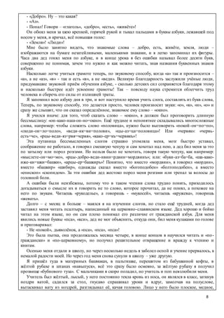 8
- «Добро». Ну – это какая?
- «Аз».
- Попал! Говори – «глаголь», «добро», «есть», «живёте»!
Он обнял меня за шею крепкой, горячей рукой и тыкал пальцами в буквы азбуки, лежавшей под
носом у меня, и кричал, всё повышая голос:
- «Земля»! «Люди»!
Мне было занятно видеть, что знакомые слова – добро, есть, живёте, земля, люди –
изображаются на бумаге незатейливыми, маленькими знаками, и я легко запоминал их фигуры.
Часа два дед гонял меня по азбуке, и в конце урока я без ошибки называл более десяти букв,
совершенно не понимая, зачем это нужно и как можно читать, зная названия буквенных знаков
азбуки.
Насколько легче учиться грамоте теперь, по звуковому способу, когда «а» так и произносится –
«а», а не «аз», «в» - так и есть «в», а не «веди». Великую благодарность заслужили учёные люди,
придумавшие звуковой приём обучения азбуке, - сколько детских сил сохраняется благодаря этому
и насколько быстрее идёт усвоение грамоты! Так – повсюду наука стремится облегчить труд
человека и сберечь его силы от излишней траты.
Я запомнил всю азбуку дня в три, и вот наступило время учить слога, составлять из букв слова,
Теперь, по звуковому способу, это делается просто, человек произносит звуки: «о», «к», «н», «о» и
сразу же слышит, что он сказал определённое, знакомое ему слово – «окно».
Я учился иначе: для того, чтоб сказать слово – «окно», я должен был проговорить длинную
бессмыслицу: «он-како-наш-он-но=окно». Ещё труднее и непонятнее складывались многосложные
слова, например: чтобы сложить слово «половица», нужно было выговорить «покой-он=по=по»,
«люди-он=ло=поло», «веди-ик=ви=полови», «цы-аз=ца=половица»! Или «червяк»: «червь-
есть=че», «рцы-веди-яз=рвя=червя», «како-ер=къ=червякъ»!
Эта путаница бессмысленных слогов страшно утомляла меня, мозг быстро уставал,
соображение не работало, я говорил смешную чепуху и сам хохотал над нею, а дед бил меня за это
по затылку или порол розгами. Но нельзя было не хохотать, говоря такую чепуху, как например:
«мыслете-он=мо=мо», «рцы-добро-веди-ивин=рдвин=мордвинъ»; или: «буки-аз=ба=ба, «ша-како-
иже-ки=шки=башки», «арцы-ер=башкиръ»! Понятно, что вместо «мордвин», я говорил «мордин»,
вместо «башкир» «шибир», однажды сказал вместо «богоподобен» «болтоподобен», а вместо
«епископ» «скопидом». За эти ошибки дед жестоко порол меня розгами или трепал за волосы до
головной боли.
А ошибки были неизбежны, потому что в таком чтении слова трудно понять, приходилось
догадываться о смысле их и говорить не то слово, которое прочитал, да не понял, а похожее на
него по звукам. Читаешь «рукоделье», а говоришь - «мукосей», читаешь «кружева», говоришь
«жевать».
Долго – с месяц и больше – маялся я на изучении слогов, но стало ещё трудней, когда дед
заставил меня читать псалтырь, написанный на церковно-славянском языке. Дед хорошо и бойко
читал на этом языке, но он сам плохо понимал его различие от гражданской азбук. Для меня
явились новые буквы «пса», «кси», дед не мог объяснить, откуда они, бил меня кулаками по голове
и приговаривал:
- Не «покой», дьяволёнок, а «пса», «пса», «пса»!
Это была пытка, она продолжалась месяца четыре, в конце концов я научился читать и «по-
граждански» и «по-церковному», но получил решительное отвращение и вражду к чтению и
книгам.
Осенью меня отдали в школу, но через несколько недель я заболел оспой и учение прервалось, к
немалой радости моей. Но через год меня снова сунули в школу – уже другую.
Я пришёл туда в материных башмаках, в пальтишке, перешитом из бабушкиной кофты, в
жёлтой рубахе и штанах «навыпуск», всё это сразу было осмеяно, за жёлтую рубаху я получил
прозвище «бубнового туза». С мальчиками я скоро поладил, но учитель и поп невзлюбили меня.
Учитель был жёлтый, лысый, у него постоянно текла кровь из носа, он являлся в класс, заткнув
ноздри ватой, садился за стол, гнусаво спрашивал уроки и вдруг, замолчав на полуслове,
вытаскивал вату из ноздрей, разглядывал её, качая головою. Лицо у него было плоское, медное,
 