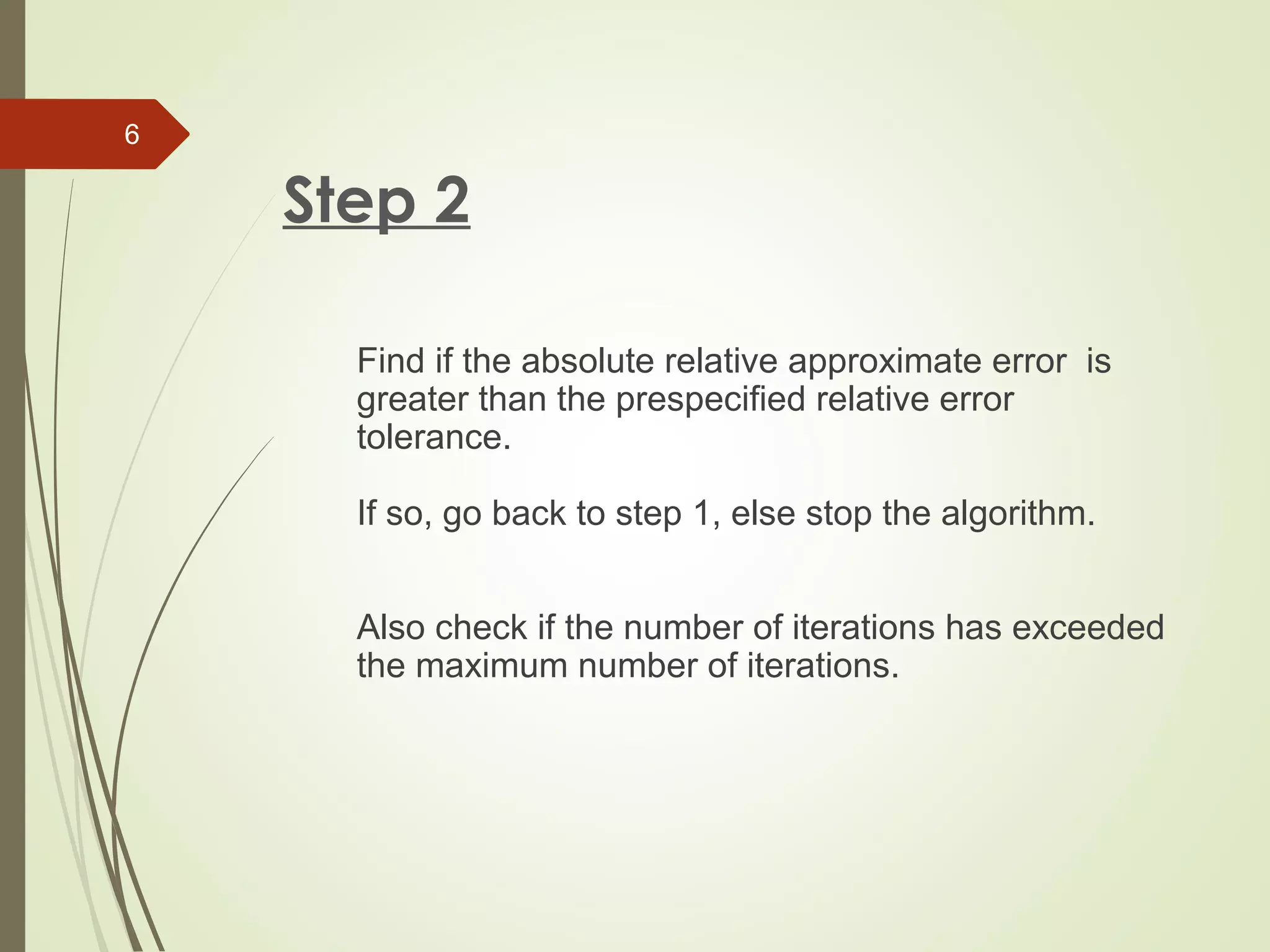 Step 2
Find if the absolute relative approximate error is
greater than the prespecified relative error
tolerance.
If so, go back to step 1, else stop the algorithm.
Also check if the number of iterations has exceeded
the maximum number of iterations.
6
 