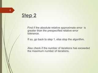 Step 2
Find if the absolute relative approximate error is
greater than the prespecified relative error
tolerance.
If so, go back to step 1, else stop the algorithm.
Also check if the number of iterations has exceeded
the maximum number of iterations.
6
 